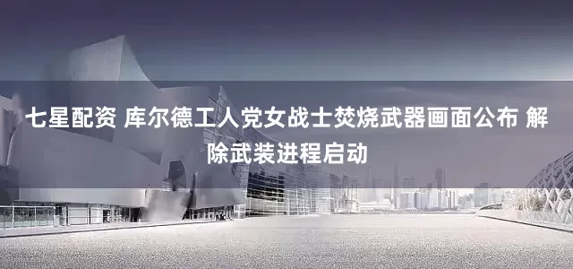 七星配资 库尔德工人党女战士焚烧武器画面公布 解除武装进程启动