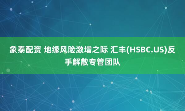 象泰配资 地缘风险激增之际 汇丰(HSBC.US)反手解散专管团队