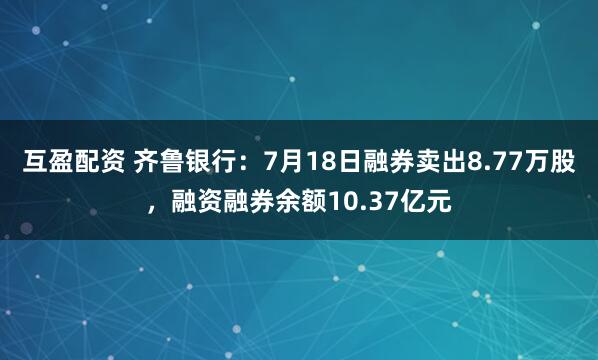 互盈配资 齐鲁银行:7月18日融券卖出8.77万股,融资融券余额10.37亿元