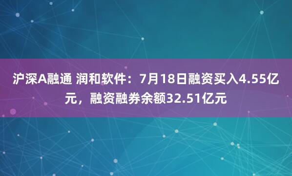 沪深A融通 润和软件：7月18日融资买入4.55亿元，融资融券余额32.51亿元