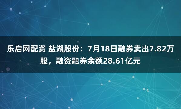 乐启网配资 盐湖股份：7月18日融券卖出7.82万股，融资融券余额28.61亿元