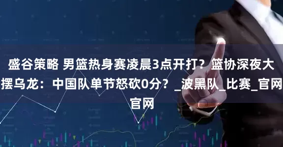 盛谷策略 男篮热身赛凌晨3点开打？篮协深夜大摆乌龙：中国队单节怒砍0分？_波黑队_比赛_官网