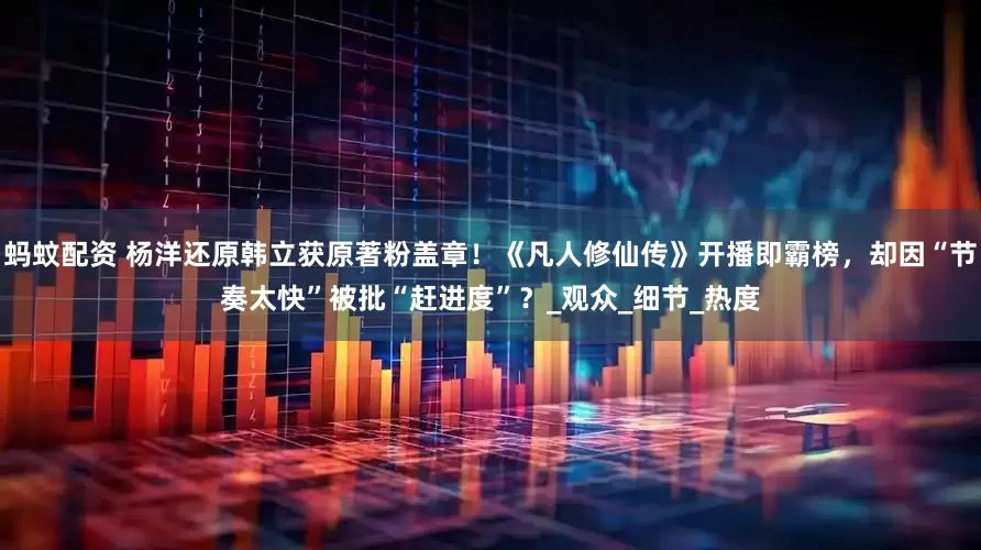 蚂蚊配资 杨洋还原韩立获原著粉盖章！《凡人修仙传》开播即霸榜，却因“节奏太快”被批“赶进度”？_观众_细节_热度