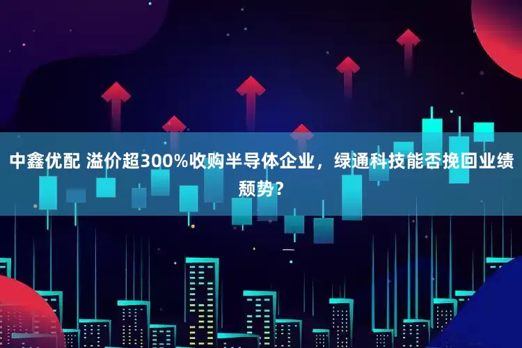 中鑫优配 溢价超300%收购半导体企业，绿通科技能否挽回业绩颓势？