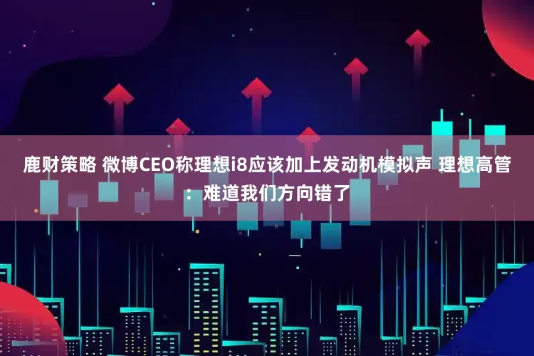 鹿财策略 微博CEO称理想i8应该加上发动机模拟声 理想高管:难道我们方向错了