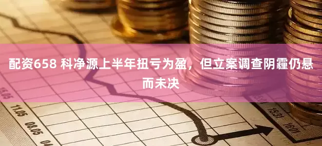 配资658 科净源上半年扭亏为盈，但立案调查阴霾仍悬而未决