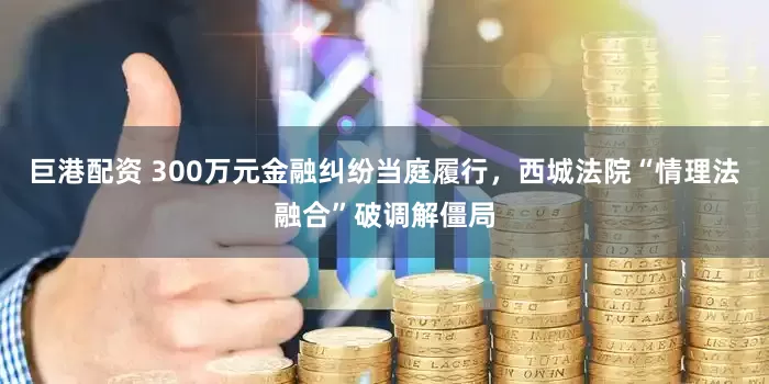 巨港配资 300万元金融纠纷当庭履行，西城法院“情理法融合”破调解僵局