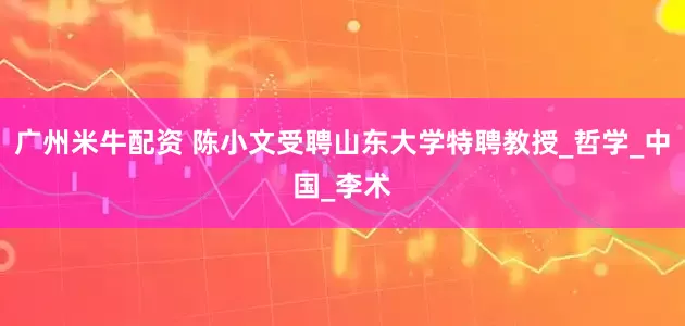 广州米牛配资 陈小文受聘山东大学特聘教授_哲学_中国_李术