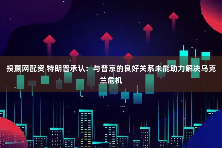 投赢网配资 特朗普承认：与普京的良好关系未能助力解决乌克兰危机