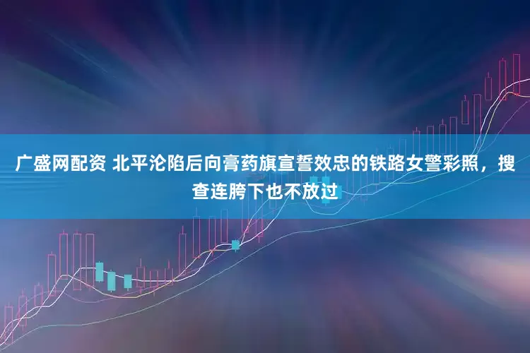 广盛网配资 北平沦陷后向膏药旗宣誓效忠的铁路女警彩照，搜查连胯下也不放过