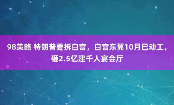 98策略 特朗普要拆白宫，白宫东翼10月已动工，砸2.5亿建千人宴会厅