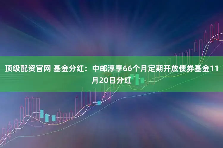 顶级配资官网 基金分红：中邮淳享66个月定期开放债券基金11月20日分红