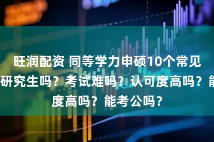 旺润配资 同等学力申硕10个常见问题:是研究生吗?考试难吗?认可度高吗?能考公吗?