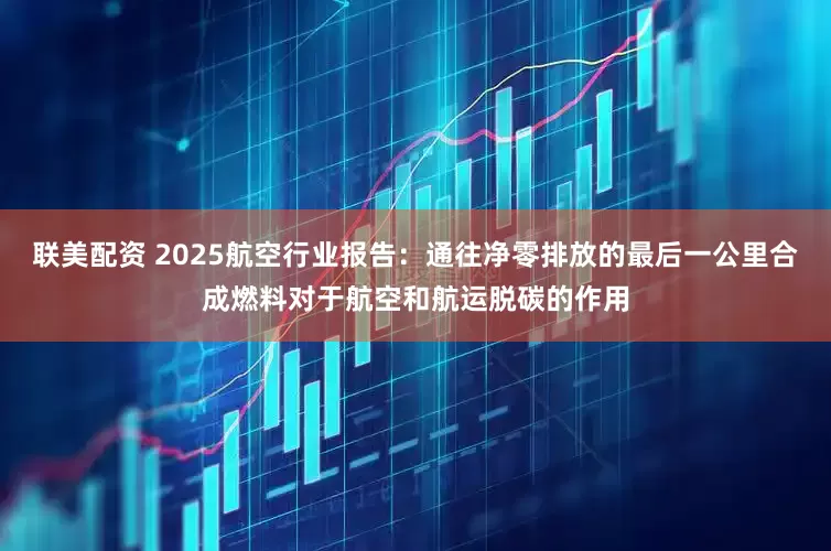 联美配资 2025航空行业报告：通往净零排放的最后一公里合成燃料对于航空和航运脱碳的作用