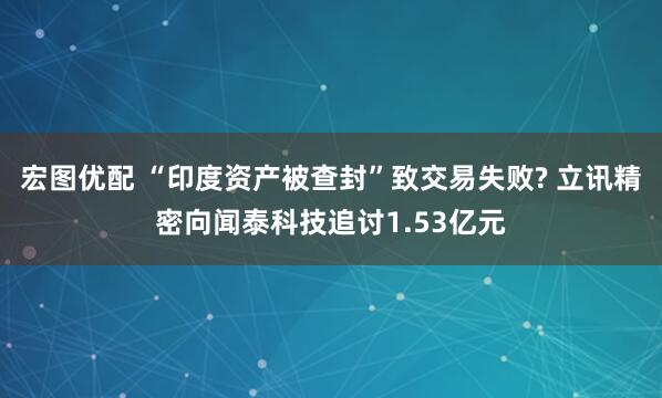 宏图优配 “印度资产被查封”致交易失败? 立讯精密向闻泰科技追讨1.53亿元