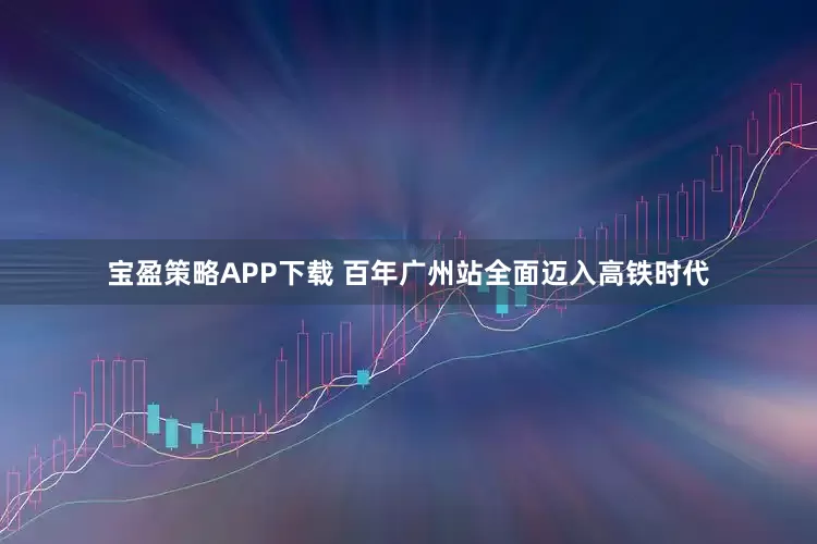 宝盈策略APP下载 百年广州站全面迈入高铁时代