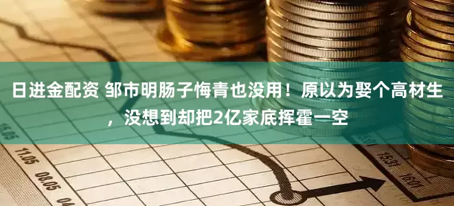 日进金配资 邹市明肠子悔青也没用！原以为娶个高材生，没想到却把2亿家底挥霍一空